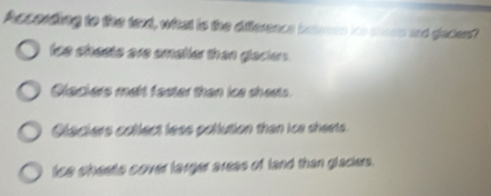 According to the texd, what is the difference beten ios stoets and glacters?
ics shests are smaller than glacters .
Clackers mait faster than ice shests.
Clackers collect less pollution than ice sheets.
tce cheets cover larger areas of land than glaciers.