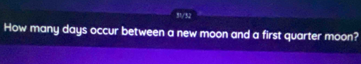 31/32 
How many days occur between a new moon and a first quarter moon?