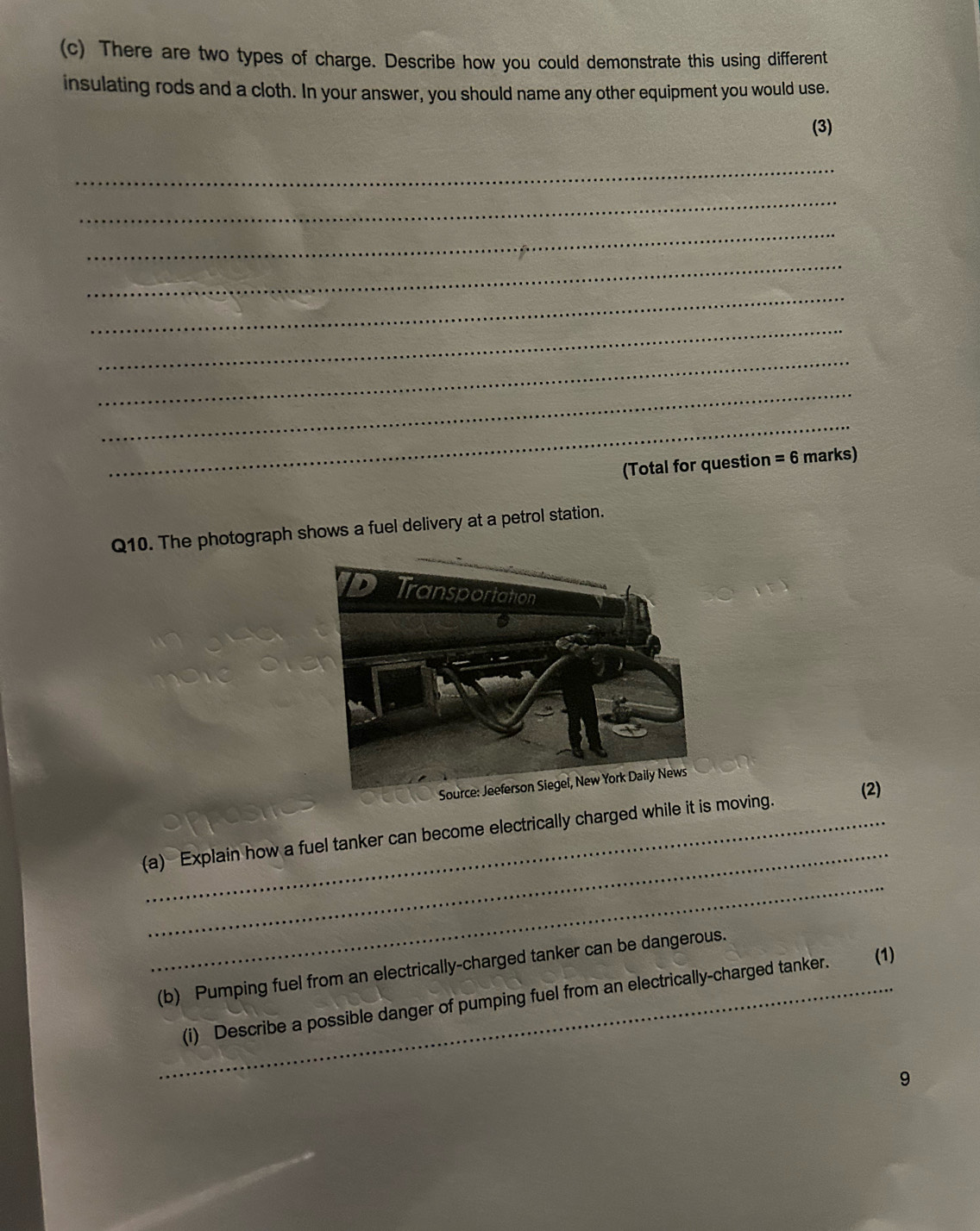 There are two types of charge. Describe how you could demonstrate this using different 
insulating rods and a cloth. In your answer, you should name any other equipment you would use. 
(3) 
_ 
_ 
_ 
_ 
_ 
_ 
_ 
_ 
_ 
(Total for question =6 marks) 
Q10. The photograph shows a fuel delivery at a petrol station. 
(2) 
_ 
(a) Explain how a fuel tanker can become electrically charged while it is moving. 
_ 
(b) Pumping fuel from an electrically-charged tanker can be dangerous. 
_(i) Describe a possible danger of pumping fuel from an electrically-charged tanker. (1) 
9