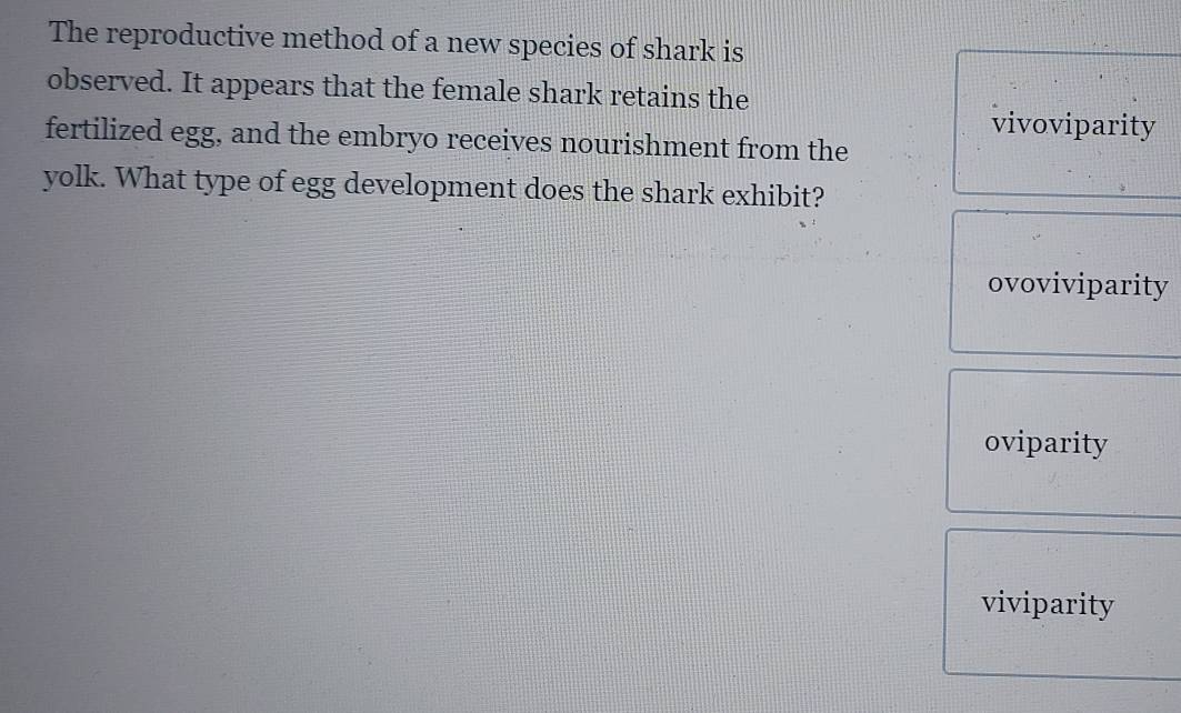 The reproductive method of a new species of shark is
observed. It appears that the female shark retains the
vivoviparity
fertilized egg, and the embryo receives nourishment from the
yolk. What type of egg development does the shark exhibit?
ovoviviparity
oviparity
viviparity