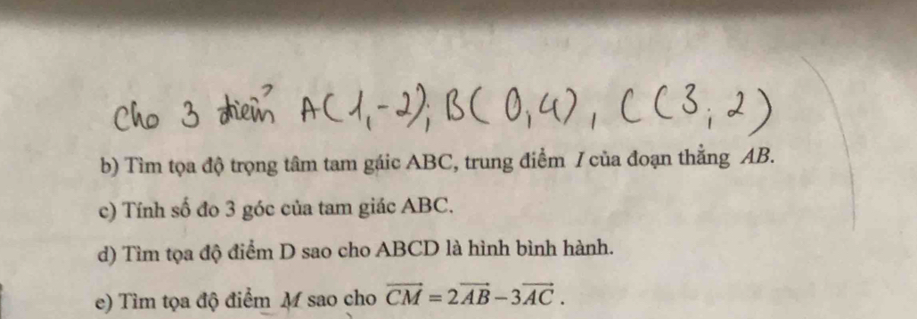 Tìm tọa độ trọng tâm tam gáic ABC, trung điểm / của đoạn thẳng AB. 
c) Tính số đo 3 góc của tam giác ABC. 
d) Tìm tọa độ điểm D sao cho ABCD là hình bình hành. 
e) Tìm tọa độ điểm M sao cho vector CM=2vector AB-3vector AC.