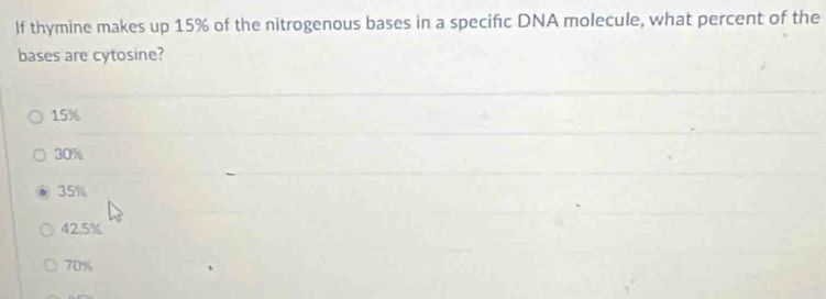 If thymine makes up 15% of the nitrogenous bases in a specific DNA molecule, what percent of the
bases are cytosine?
15%
30%
35%
42.5%
70%