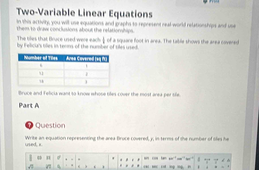 Two-Variable Linear Equations 
In this activity, you will use equations and graphs to represent real-world relationships and use 
them to draw conclusions about the relationships. 
The tiles that Bruce used were each  1/4  of a square foot in area. The table shows the area covered 
by Felicia's tiles in terms of the number of tiles used. 
Bruce and Felicia want to know whose tiles cover the most area per tile. 
Part A 
Question 
Write an equation representing the area Bruce covered, y, in terms of the number of tiles he 
used, x.
 □ /□   ]0| 0° H a D e sin cos tan in ces an^(-1) 0 G 11 6 
sqrt(0) a_3 < " 0 csc sec cat log lag in #