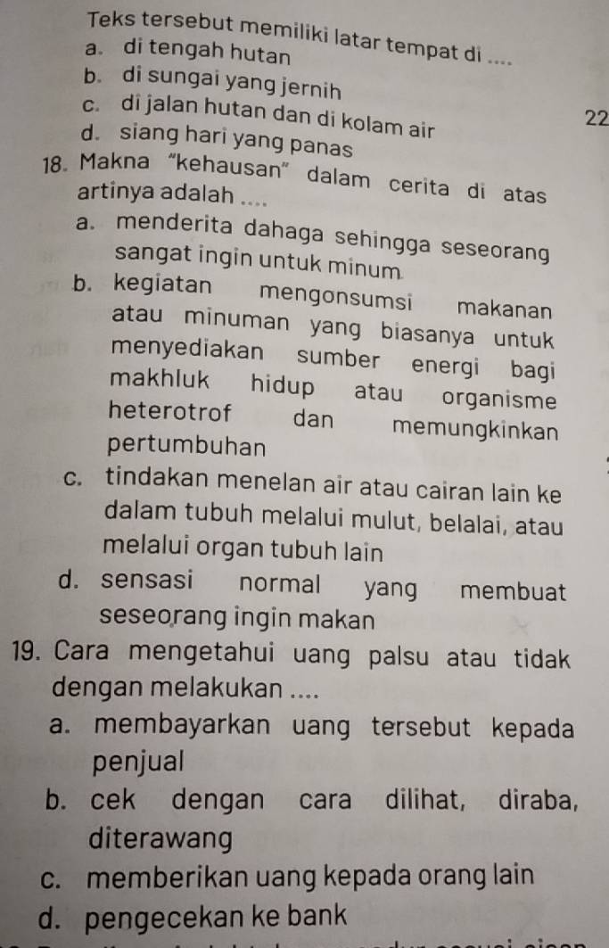 Teks tersebut memiliki latar tempat di ....
a di tengah hutan
b. di sungai yang jernih
c. di jalan hutan dan di kolam air
22
d. siang hari yang panas
18. Makna “kehausan” dalam cerita di atas
artinya adalah ....
a. menderita dahaga sehingga seseorang
sangat ingin untuk minum
b. kegiatan mengonsumsi makanan
atau minuman yang biasanya untuk 
menyediakan sumber energi bagi
makhluk hidup atau organisme
heterotrof dan memungkinkan
pertumbuhan
c. tindakan menelan air atau cairan lain ke
dalam tubuh melalui mulut, belalai, atau
melalui organ tubuh lain
d. sensasi normal yang membuat
seseorang ingin makan
19. Cara mengetahui uang palsu atau tidak
dengan melakukan ....
a. membayarkan uang tersebut kepada
penjual
b. cek dengan cara dilihat, diraba,
diterawang
c. memberikan uang kepada orang lain
d. pengecekan ke bank