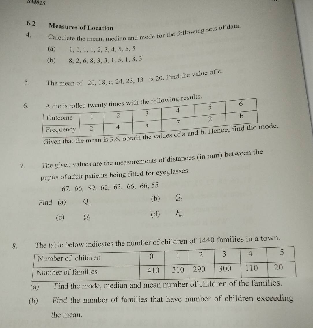 SM025 
6.2 Measures of Location 
4. Calculate the mean, median and mode for the following sets of data. 
(a) 1, 1, 1, 1, 2, 3, 4, 5, 5, 5
(b) 8, 2, 6, 8, 3, 3, 1, 5, 1, 8, 3
5. The mean of 20, 18, c, 24, 23, 13 is 20. Find the value of c. 
Given that the me. 
7. The given values are the measurements of distances (in mm) between the 
pupils of adult patients being fitted for eyeglasses.
67, 66, 59, 62, 63, 66, 66, 55
Find (a) Q_1 (b) Q_2
(c) Q_3
(d) P_66
elow indicates the number of children of 1440 families in a town. 
(a) Find the mode, median and mean number of children of the famils. 
(b) Find the number of families that have number of children exceeding 
the mean.