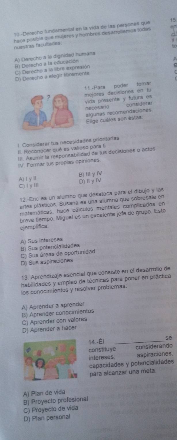 10.-Derecho fundamental en la vida de las personas que 15
hace posible que mujeres y hombres desarrollemos todas en
y
nuestras facultades:
A) Derecho a la dignidad humana to
B) Derecho a la educación
A
C) Derecho a la libre expresión
D) Derecho a elegir libremente
11.-Para poder tomar
mejores decisiones en tu
vida presente y futura es
necesario considerar
algunas recomendaciones.
Elige cuáles son éstas:
I. Considerar tus necesidades prioritarias
II. Reconocer qué es valioso para ti
III. Asumir la responsabilidad de tus decisiones o actos
IV. Formar tus propias opiniones.
A)ⅠyⅡ B)ⅢγⅣ
C)IyⅢ D)ⅡyⅣ
12.-Eric es un alumno que desataca para el dibujo y las
artes plásticas, Susana es una alumna que sobresale en
matemáticas, hace cálculos mentales complicados en
breve tiempo, Miguel es un excelente jefe de grupo. Esto
ejemplifica:
A) Sus intereses
B) Sus potencialidades
C) Sus áreas de oportunidad
D) Sus aspiraciones
13. Aprendizaje esencial que consiste en el desarrollo de
habilidades y empleo de técnicas para poner en práctica
los conocimientos y resolver problemas:
A) Aprender a aprender
B) Aprender conocimientos
C) Aprender con valores
D) Aprender a hacer
14.-Él_
se
constituye considerando
intereses, aspiraciones,
capacidades y potencialidades
para alcanzar una meta.
A) Plan de vida
B) Proyecto profesional
C) Proyecto de vida
D) Plan personal