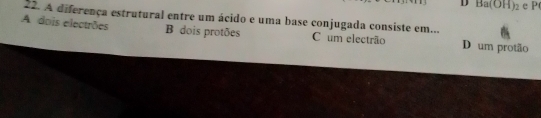 D Ba(OH)_2 eP
22. A diferença estrutural entre um ácido e uma base conjugada consiste em...
A dois electrões B dois protões C um electrão D um protão