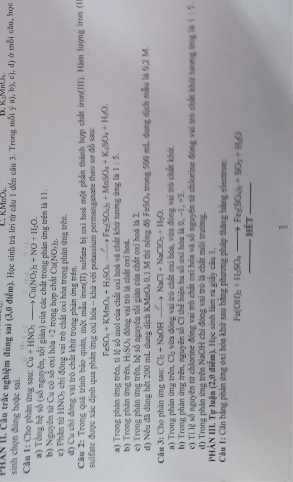 KMnO₄. D. K_2MnO_4.
PHAN II. Câu trắc nghiệm đúng sai (3,0 điểm). Học sinh trả lời từ câu 1 đến câu 3. Trong mỗi ý a), b), c), d) ở mỗi câu, học
sinh chọn đúng hoặc sai.
Câu 1: Cho phản ứng sau: Cu+HNO_3to Cu(NO_3)_2+NO+H_2O.
a) Tổng hệ số (số nguyên, tối giản) của các chất trong phản ứng trên là 11.
b) Nguyên tử Cu có số oxi hóa +2 trong hợp chất Cu(NO_3)_2.
c) Phân tử HNO_3 chỉ đóng vai trò chất oxi hóa trong phản ứng trên.
d) Cu chỉ đóng vai trò chất khử trong phản ứng trên.
Câu 2: Trong quả trình bảo quản, một mẫu iron(II) sulfate bị oxi hoá một phần thành hợp chất iron(11) 1). Hàm lượng iron (1
sulfate được xác định qua phản ứng oxi hóa - khử với potassium permanganate theo sơ đồ sau:
FeSO_4+KMnO_4+H_2SO_4to Fe_2(SO_4)_3+MnSO_4+K_2SO_4+H_2O,
a) Trong phản ứng trên, tỉ lệ số mol của chất oxi hoá và chất khứ tương ứng là 1:5.
b) Trong phản ứng trên, H_2SO_4 đóng vai trò là chất oxi hoá.
c) Trong phản ứng trên, hệ số nguyên tối giản của chất oxí hoá là 2.
d) Nếu đã dùng hết 200 mL dung dịch KMnO_40,1 1 M thì nỗng độ FeSO, trong 500 mL dung địch mẫu là 0,2 M.
Câu 3: Cho phản ứng sau: Cl_2+NaOHto NaCl+NaClO_3+H_2O.
a) Trong phản ứng trên, Cl_2 vừa đóng vai trò chất oxi hóa, vừa đóng vai trò chất khứ,
b) Trong phản ứng trên, nguyên tổ Cl thể hiện ba số ơxi hóa là 0, −1, +3.
c) Tỉ lệ số nguyên từ chlorine đóng vai trò chất oxi hóa và số nguyên từ chlorime đóng vai trò chất khu tương tng là 1/ 5,
d) Trong phản ứng trên NaOH chỉ đóng vai trò là chất môi trường.
PHẢN III. Tự luận (2,0 điểm). Học sinh làm ra giấy câu 1
Câu 1: Cân bằng phản ứng oxi hóa khữ sau băng phương pháp thăng băng electron:
Fe(OH)_2+H_2SO_4to Fe_2(SO_4)_3+SO_2+H_2O
1