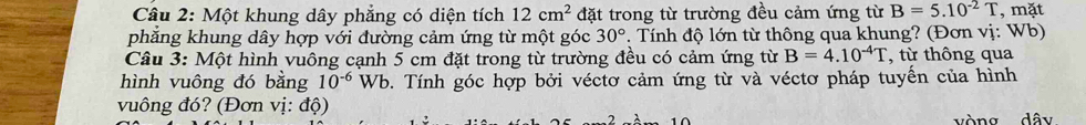 Một khung dây phẳng có diện tích 12cm^2 đặt trong từ trường đều cảm ứng từ B=5.10^(-2)T , mặt 
phẳng khung dây hợp với đường cảm ứng từ một góc 30°. Tính độ lớn từ thông qua khung? (Đơn vị: Wb) 
Câu 3: Một hình vuông cạnh 5 cm đặt trong từ trường đều có cảm ứng từ B=4.10^(-4)T , từ thông qua 
hình vuông đó bằng 10^(-6) Wb. Tính góc hợp bởi véctơ cảm ứng từ và véctơ pháp tuyển của hình 
vuông đó? (Đơn vị: độ) 
^ vòng dây