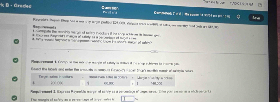 Therissa larose 11/10/24 9:01 PM 
rk B - Graded Question 
Part 2 of 3 Completed: 7 of 8 ┊ My score: 31.33/34 pts (92.16%) Save 
Reynold's Repair Shop has a monthly target profit of $28,000. Variable costs are 80% of sales, and monthly fixed costs are $12,000. 
Requirements 
1. Compute the monthly margin of safety in dollars if the shop achieves its income goal 
2. Express Reynold's margin of safety as a percentage of target sales. 
3. Why would Reynold's management want to know the shop's margin of safety? 
Requirement 1. Compute the monthly margin of safety in dollars if the shop achieves its income goal. 
Select the labels and enter the amounts to compute Reynold's Repair Shop's monthly margin of safety in dollars. 
Target sales in dollars Breakeven sales in dollars Margin of safety in dollars
$ 200,000 60,000 $ 140,000
Requirement 2. Express Reynold's margin of safety as a percentage of target sales. (Enter your answer as a whole percent.) 
The margin of safety as a percentage of target sales is: %.