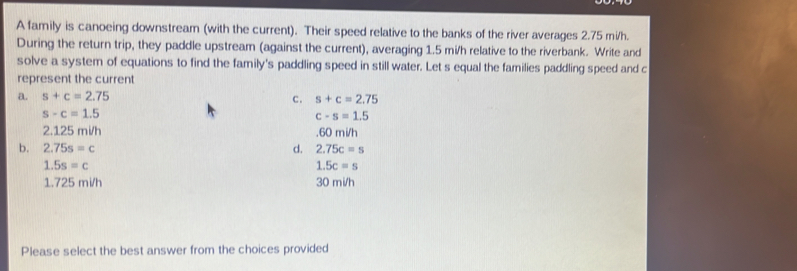 A family is canoeing downstream (with the current). Their speed relative to the banks of the river averages 2.75 mi/h.
During the return trip, they paddle upstream (against the current), averaging 1.5 mi/h relative to the riverbank. Write and
solve a system of equations to find the family's paddling speed in still water. Let s equal the families paddling speed and c
represent the current
a. s+c=2.75 c. s+c=2.75
s-c=1.5
c-s=1.5
2.125 mi/h , 60 mi/h
b. 2.75s=c d. 2.75c=s
1.5s=c
1.5c=s
1.725 mi/h 30 mi/h
Please select the best answer from the choices provided