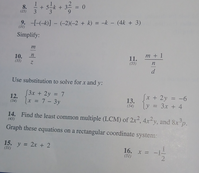 (25)  1/3 +5 1/3 k+3 2/9 =0
9. 
(31) -[-(-k)]-(-2)(-2+k)=-k-(4k+3)
Simplify: 
10. frac  m/n z
(55) 11. frac m+1 n/d 
(55) 
Use substitution to solve for x and y : 
12. beginarrayl 3x+2y=7 x=7-3yendarray.
(54) 13. beginarrayl x+2y=-6 y=3x+4endarray.
(54) 
14. Find the least common multiple (LCM) of 2x^2, 4x^2y , and 8x^3p. 
(43) 
Graph these equations on a rectangular coordinate system: 
15. y=2x+2 16. x=-1 1/2 
(51) (51)