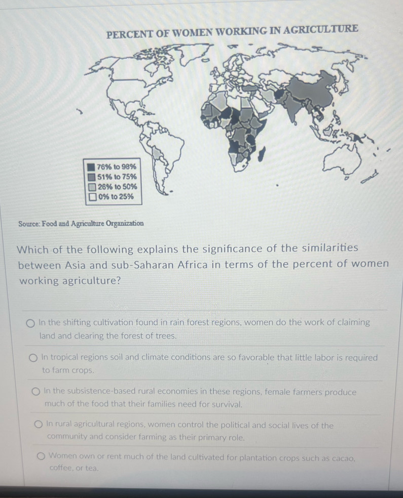 PERCENT OF WOMEN WORKING IN AGRICULTURE
Source: Food and Agriculture Organization
Which of the following explains the signifcance of the similarities
between Asia and sub-Saharan Africa in terms of the percent of women
working agriculture?
In the shifting cultivation found in rain forest regions, women do the work of claiming
land and clearing the forest of trees.
In tropical regions soil and climate conditions are so favorable that little labor is required
to farm crops.
In the subsistence-based rural economies in these regions, female farmers produce
much of the food that their families need for survival.
In rural agricultural regions, women control the political and social lives of the
community and consider farming as their primary role.
Women own or rent much of the land cultivated for plantation crops such as cacao,
coffee, or tea.