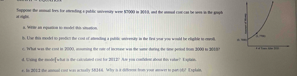 Suppose the annual fees for attending a public university were $7000 in 2010, and the annual cost can be seen in the graph 
at right. 
a. Write an equation to model this situation. 
b. Use this model to predict the cost of attending a public university in the first year you would be eligible to enroll. 
c. What was the cost in 2000, assuming the rate of increase was the same during the time period from 2000 to 2010? 
d. Using the mode[what is the calculated cost for 2012? Are you confident about this value? Explain. 
e. In 2012 the annual cost was actually $8244. Why is it different from your answer to part (d)? Explain.