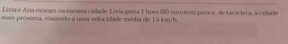 Lívia e Ana moram na mesma cidade. Lívia gasta 1 hora (60 minutos) para ir, de bicicleta, à cidade 
mais próxima, viajando a uma velocidade média de 15 km/h.