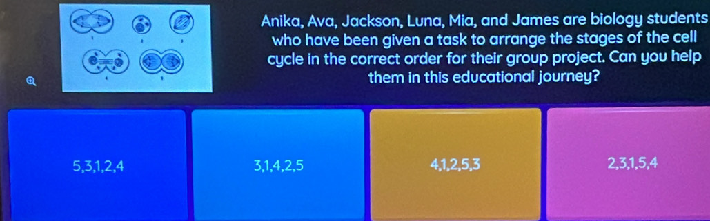 Anika, Ava, Jackson, Luna, Mia, and James are biology students
who have been given a task to arrange the stages of the cell
cycle in the correct order for their group project. Can you help
Qthem in this educational journey?
5, 3, 1, 2, 4 3, 1, 4, 2, 5 4, 1, 2, 5, 3 2, 3, 1, 5, 4