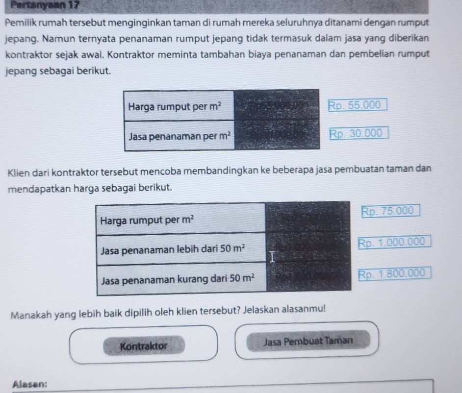 Pertanyaan 17
Pemilik rumah tersebut menginginkan taman di rumah mereka seluruhnya ditanamí dengan rumput
jepang. Namun ternyata penanaman rumput jepang tidak termasuk dalam jasa yang diberikan
kontraktor sejak awal. Kontraktor meminta tambahan biaya penanaman dan pembelian rumput
jepang sebagai berikut.
p. 55.000
p. 30.000
Klien dari kontraktor tersebut mencoba membandingkan ke beberapa jasa pembuatan taman dan
mendapatkan harga sebagai berikut.
p. 75.000. 1.000.000. 1.800.000
Manakah yang lebih baik dipilih oleh klien tersebut? Jelaskan alasanmu!
Kontraktor Jasa Pembuat Taman
Alasan: