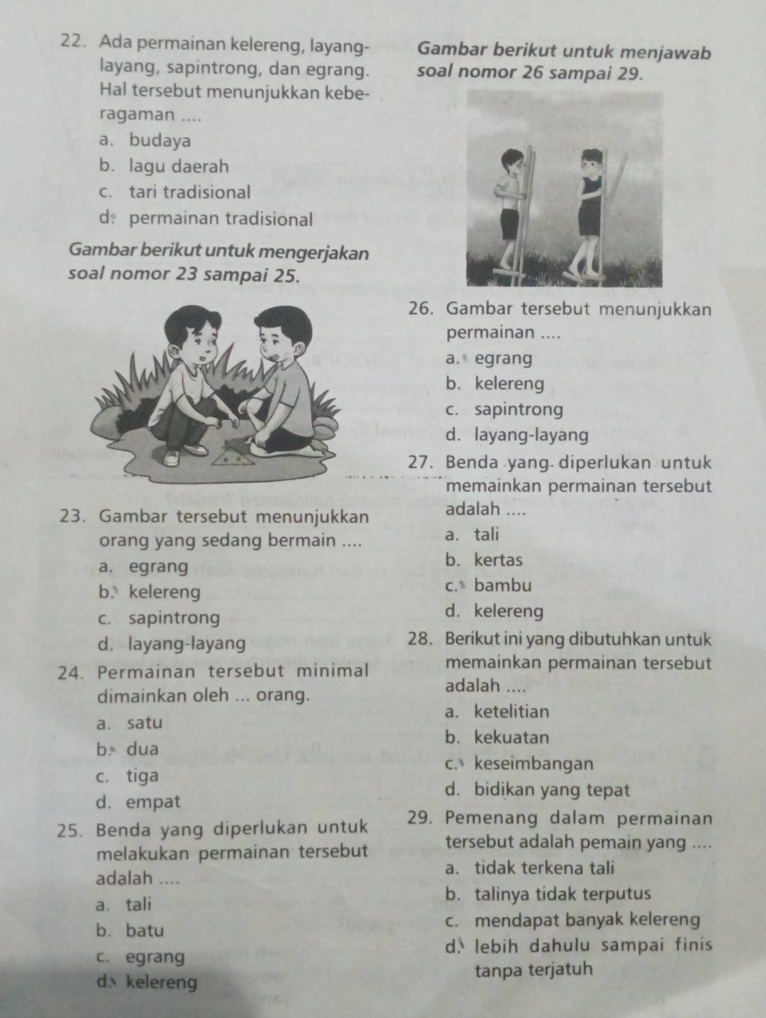 Ada permainan kelereng, layang- Gambar berikut untuk menjawab
layang, sapintrong, dan egrang. soal nomor 26 sampai 29.
Hal tersebut menunjukkan kebe-
ragaman ....
a. budaya
b. lagu daerah
c. tari tradisional
d.permainan tradisional
Gambar berikut untuk mengerjakan
soal nomor 23 sampai 25.
26. Gambar tersebut menunjukkan
permainan ....
a. egrang
b. kelereng
c. sapintrong
d.layang-layang
27. Benda yang. diperlukan untuk
memainkan permainan tersebut
23. Gambar tersebut menunjukkan
adalah ....
orang yang sedang bermain .... a. tali
a. egrang
b. kertas
b.kelereng
c. bambu
c. sapintrong
d.kelereng
d. layang-layang 28. Berikut ini yang dibutuhkan untuk
24. Permainan tersebut minimal
memainkan permainan tersebut
adalah ....
dimainkan oleh ... orang.
a. ketelitian
a. satu
b. kekuatan
b dua
c. keseimbangan
c. tiga
d. bidikan yang tepat
d. empat
25. Benda yang diperlukan untuk 29. Pemenang dalam permainan
melakukan permainan tersebut
tersebut adalah pemain yang ....
a. tidak terkena tali
adalah ....
a、 tali
b. talinya tidak terputus
b. batu
c. mendapat banyak kelereng
d. lebih dahulu sampai finis
c. egrang
d、kelereng tanpa terjatuh