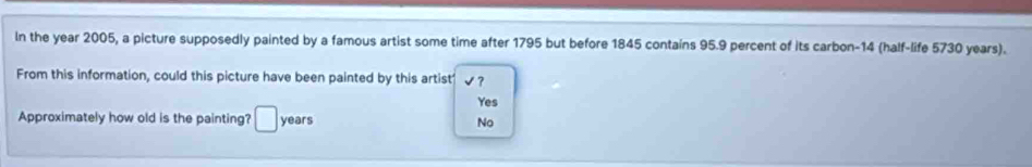 In the year 2005, a picture supposedly painted by a famous artist some time after 1795 but before 1845 contains 95.9 percent of its carbon- 14 (half-life 5730 years).
From this information, could this picture have been painted by this artist' √ ?
Yes
Approximately how old is the painting? □ years No