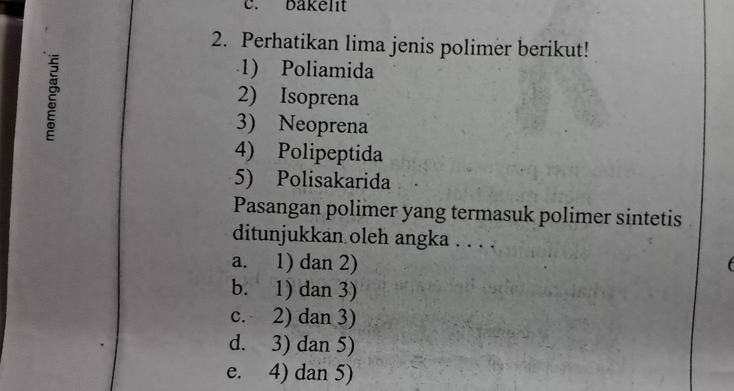 bakelıt
2. Perhatikan lima jenis polimer berikut!
1) Poliamida
2) Isoprena
3) Neoprena
4) Polipeptida
5) Polisakarida
Pasangan polimer yang termasuk polimer sintetis
ditunjukkan oleh angka . . . .
a. 1) dan 2)
b. 1) dan 3)
c. 2) dan 3)
d. 3) dan 5)
e. 4) dan 5)