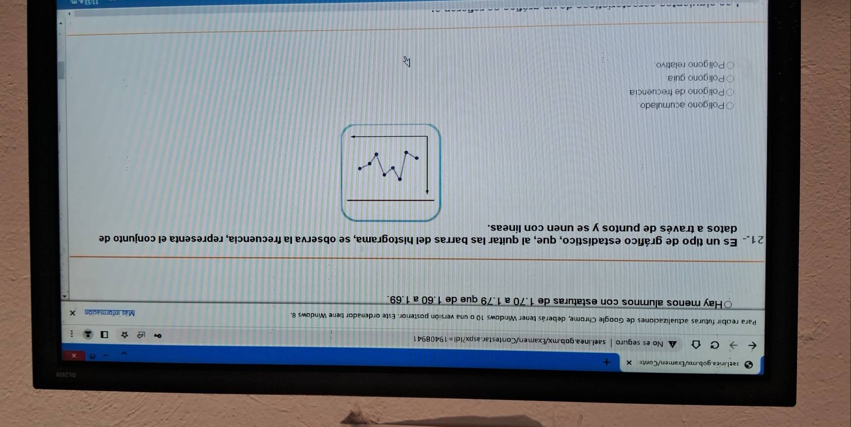 O62020
sael.inea.gob.mx/Examen/Conte
No es seguro sael.inea.gob.mx/Examen/Contestar.aspx?Idl=19408941
Para recibir futuras actualizaciones de Google Chrome, deberás tener Windows 10 o una versión posterior. Este ordenador tiene Windows 8. Más información X
Hay menos alumnos con estaturas de 1.70 a 1.79 que de 1.60 a 1.69.
21. Es un tipo de gráfico estadístico, que, al quitar las barras del histograma, se observa la frecuencia, representa el conjunto de
datos a través de puntos y se unen con líneas.
Polígono acumulado
Polígono de frecuencia
Polígono guia
Polígono relativo