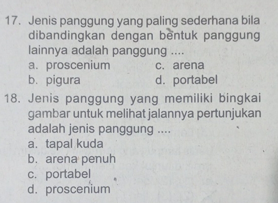 Jenis panggung yang paling sederhana bila
dibandingkan dengan bentuk panggung
lainnya adalah panggung ....
a. proscenium c. arena
b. pigura d.portabel
18. Jenis panggung yang memiliki bingkai
gambar untuk melihat jalannya pertunjukan
adalah jenis panggung ....
a. tapal kuda
b. arena penuh
c. portabel
d. proscenium