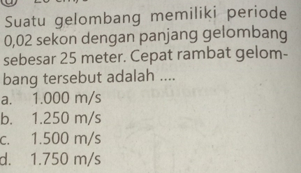 Suatu gelombang memiliki periode
0,02 sekon dengan panjang gelombang
sebesar 25 meter. Cepat rambat gelom-
bang tersebut adalah ....
a. 1.000 m/s
b. 1.250 m/s
c. 1.500 m/s
d. 1.750 m/s