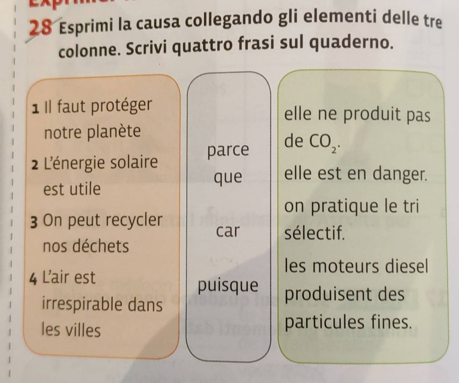 Esprimi la causa collegando gli elementi delle tre 
colonne. Scrivi quattro frasi sul quaderno. 
1 Il faut protéger 
elle ne produit pas 
notre planète 
2 L'énergie solaire 
parce 
de CO_2. 
elle est en danger. 
est utile 
que 
on pratique le tri 
3 On peut recycler 
car sélectif. 
nos déchets 
les moteurs diesel 
4 L'air est 
puisque produisent des 
irrespirable dans 
les villes 
particules fines.