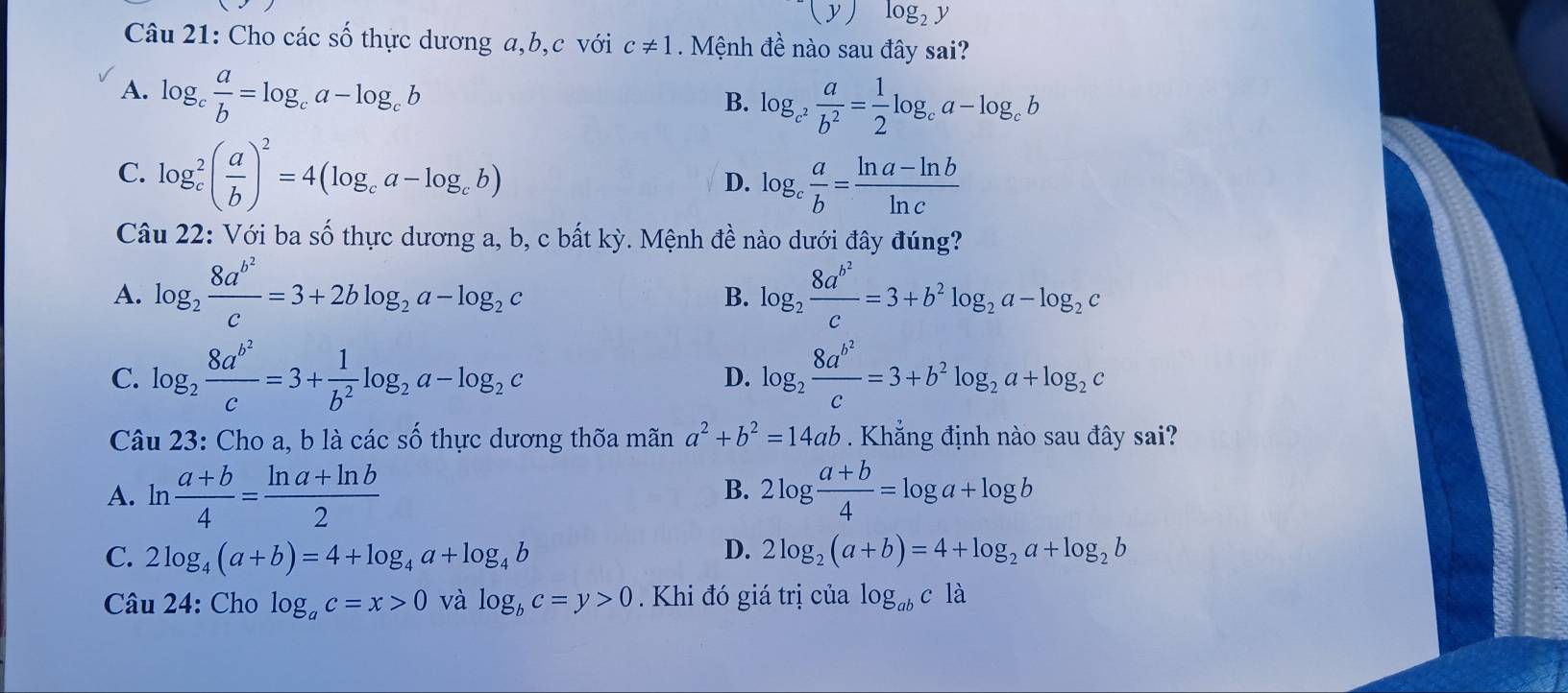 (y)log _2y
Câu 21: Cho các số thực dương a,b,c với c!= 1 Mệnh đề nào sau đây sai?
A. log _c a/b =log _ca-log _cb
B. log _c^2 a/b^2 = 1/2 log _ca-log _cb
C. log _c^(2(frac a)b)^2=4(log _ca-log _cb) D. log _c a/b = (ln a-ln b)/ln c 
Câu 22: Với ba số thực dương a, b, c bất kỳ. Mệnh đề nào dưới đây đúng?
A. log _2frac 8a^(b^2)c=3+2blog _2a-log _2c log _2frac 8a^(b^2)c=3+b^2log _2a-log _2c
B.
C. log _2frac 8a^(b^2)c=3+ 1/b^2 log _2a-log _2c log _2frac 8a^(b^2)c=3+b^2log _2a+log _2c
D.
Câu 23: Cho a, b là các số thực dương thốa mãn a^2+b^2=14ab Khẳng định nào sau đây sai?
B.
A. ln  (a+b)/4 = (ln a+ln b)/2  2log  (a+b)/4 =log a+log b
C. 2log _4(a+b)=4+log _4a+log _4b D. 2log _2(a+b)=4+log _2a+log _2b
Câu 24: Cho log _ac=x>0 và log _bc=y>0 Khi đó giá trị của log _abcla