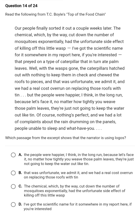 Read the following from T.C. Boyle's ''Top of the Food Chain''
Our people finally sorted it out a couple weeks later. The
chemical, which, by the way, cut down the number of
mosquitoes exponentially, had the unfortunate side effect
of killing off this little wasp — I've got the scientific name
for it somewhere in my report here, if you're interested —
that preyed on a type of caterpillar that in turn ate palm
leaves. Well, with the wasps gone, the caterpillars hatched
out with nothing to keep them in check and chewed the
roofs to pieces, and that was unfortunate, we admit it, and
we had a real cost overrun on replacing those roofs with
tin . . . but the people were happier, I think, in the long run,
because let's face it, no matter how tightly you weave
those palm leaves, they're just not going to keep the water
out like tin. Of course, nothing's perfect, and we had a lot
of complaints about the rain drumming on the panels,
people unable to sleep and what-have-you. . . .
Which passage from the excerpt shows that the narrator is using logos?
A. the people were happier, I think, in the long run, because let's face
it, no matter how tightly you weave those palm leaves, they're just
not going to keep the water out like tin.
B. that was unfortunate, we admit it, and we had a real cost overrun
on replacing those roofs with tin
C. The chemical, which, by the way, cut down the number of
mosquitoes exponentially, had the unfortunate side effect of
killing off this little wasp
D. I've got the scientific name for it somewhere in my report here, if
you're interested