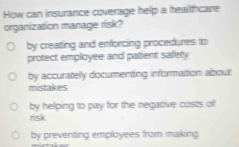 How can insurance coverage help a healthcare
organization manage risk?
by creating and enforcing procedures to
protect employee and patfent safety
by accurately documenting information about
mistakes
by helping to pay for the negative costs of
risk
by preventing employees from making