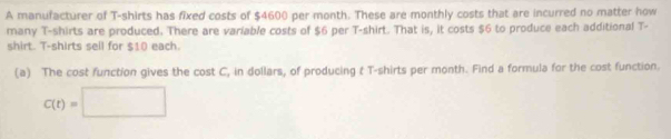 A manufacturer of T-shirts has fixed costs of $4600 per month. These are monthly costs that are incurred no matter how 
many T-shirts are produced. There are variable costs of $6 per T-shirt. That is, it costs $6 to produce each additional T- 
shirt. T-shirts sell for $10 each. 
(a) The cost function gives the cost C, in dollars, of producing t T-shirts per month. Find a formula for the cost function.
C(t)=□