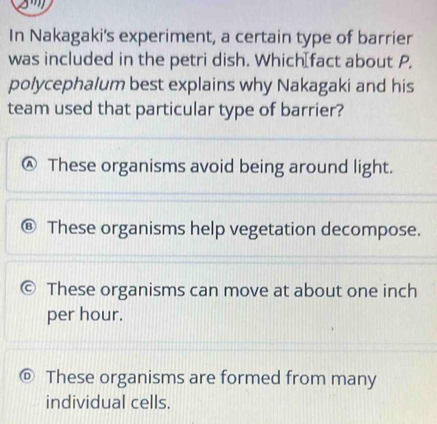 In Nakagaki's experiment, a certain type of barrier
was included in the petri dish. Which⊥fact about P,
polycephalum best explains why Nakagaki and his
team used that particular type of barrier?
A) These organisms avoid being around light.
B These organisms help vegetation decompose.
These organisms can move at about one inch
per hour.
D These organisms are formed from many
individual cells.