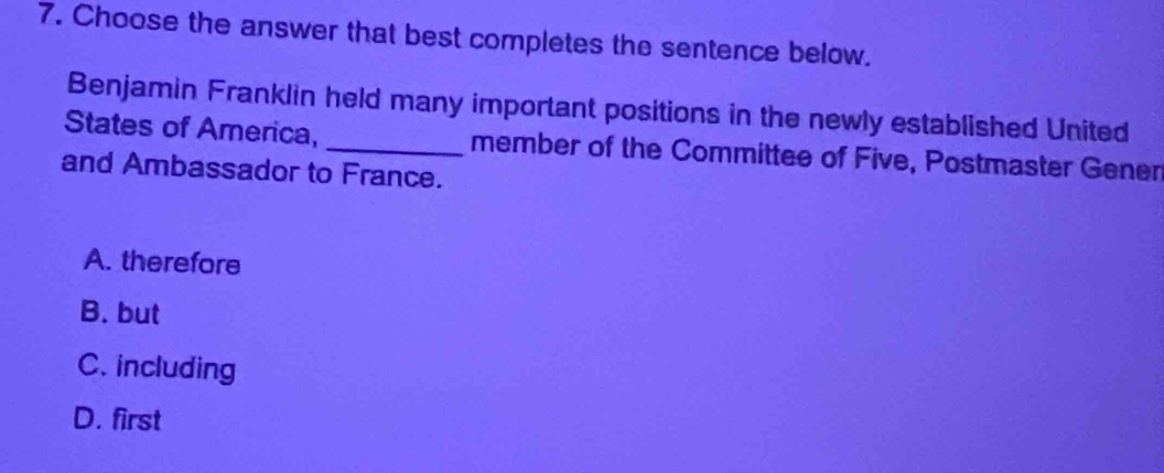 Choose the answer that best completes the sentence below.
Benjamin Franklin held many important positions in the newly established United
States of America, _member of the Committee of Five, Postmaster Gener
and Ambassador to France.
A. therefore
B. but
C. including
D. first