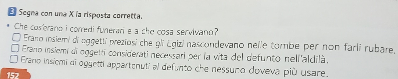 Segna con una X la risposta corretta.
Che cos'erano i corredi funerari e a che cosa servivano?
Erano insiemi di oggetti preziosi che gli Egizi nascondevano nelle tombe per non farli rubare.
Erano insiemi di oggetti considerati necessari per la vita del defunto nell'aldilà.
Erano insiemi di oggetti appartenuti al defunto che nessuno doveva più usare.
152