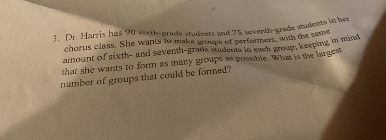 Dr. Harris has 90 sixth-grade students and 75 seventh-grade students in her 
chorus class. She wants to make groups of performers, with the same 
amount of sixth- and seventh-grade students in each group; keeping in mind 
that she wants to form as many groups as possible. What is the largest 
number of groups that could be formed?