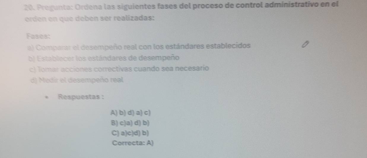 Pregunta: Ordena las siguientes fases del proceso de control administrativo en el
orden en que debén ser realizadas:
Fases:
a) Comparar el desempeño real con los estándares establecidos
b) Establecer los estándares de desempeño
c) Tomar acciones correctivas cuando sea necesario
d) Medir el desempeño real
Respuestas :
A) b) d) a) c)
B) c)a) d) b)
C) a)c)d) b)
Correcta: A)