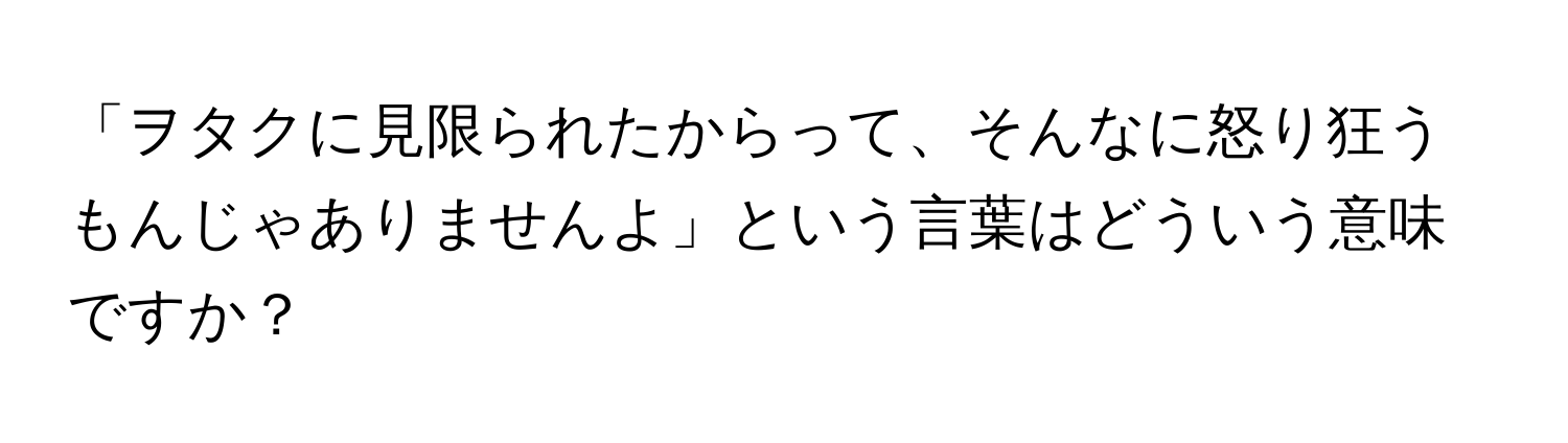 「ヲタクに見限られたからって、そんなに怒り狂うもんじゃありませんよ」という言葉はどういう意味ですか？