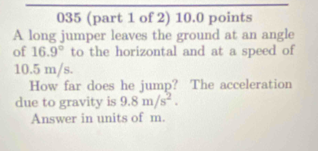 035 (part 1 of 2) 10.0 points 
A long jumper leaves the ground at an angle 
of 16.9° to the horizontal and at a speed of
10.5 m/s. 
How far does he jump? The acceleration 
due to gravity is 9.8m/s^2. 
Answer in units of m.