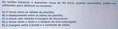 Os botões Diminuir e Aumentar recuo do MS Excel, quando suportados, podem ser 
utilizados para diminuir ou amentar: 
A) o recuo entre as células da planilha. 
B) o espaçamento entre as linhas da planilha. 
C) o recuo com relação à margem do documento. 
D) o recuo entre o texto e o símbolo da lista empregado. 
E) a margem entre a borda e o conteúdo da célula.