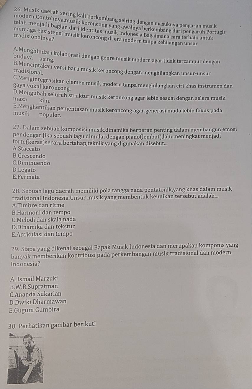 Musik daerah sering kali berkembang seiring dengan masuknya pengaruh musik
modern.Contohnya,musik keroncong yang awalnya berkembang dari pengaruh Portugis
telah menjadi bagian dari identitas musik Indonesia.Bagaimana cara terbaik untuk
menjaga eksistensi musik keroncong di era modern tanpa kehilangan unsur
tradisionalnya?
A.Menghindari kolaborasi dengan genre musik modern agar tidak tercampur dengan
budaya asing.
B.Menciptakan versi baru musik keroncong dengan menghilangkan unsur-unsur
tradisional.
C.Mengintegrasikan elemen musik modern tanpa menghilangkan ciri khas instrumen dan
gaya vokal keroncong.
D.Mengubah seluruh struktur musik keroncong agar lebih sesuai dengan selera musik
masa kini.
E.Menghentikan pementasan musik keroncong agar generasi muda lebih fokus pada
musik populer.
27. Dalam sebuah komposisi musik,dinamika berperan penting dalam membangun emosi
pendengar.Jika sebuah lagu dimulai dengan piano(lembut),lalu meningkat menjadi
forte(keras)secara bertahap,teknik yang digunakan disebut...
A.Staccato
B.Crescendo
C.Diminuendo
D.Legato
E.Fermata
28. Sebuah lagu daerah memiliki pola tangga nada pentatonik,yang khas dalam musik
tradisional Indonesia.Unsur musik yang membentuk keunikan tersebut adalah...
A.Timbre dan ritme
B.Harmoni dan tempo
C.Melodi dan skala nada
D.Dinamika dan tekstur
E.Artikulasi dan tempo
29. Siapa yang dikenal sebagai Bapak Musik Indonesia dan merupakan komponis yang
banyak memberikan kontribusi pada perkembangan musik tradisional dan modern
Indonesia?
A. Ismail Marzuki
B.W.R.Supratman
C.Ananda Sukarlan
D.Dwiki Dharmawan
E.Gugum Gumbira
30. Perhatikan gambar berikut!