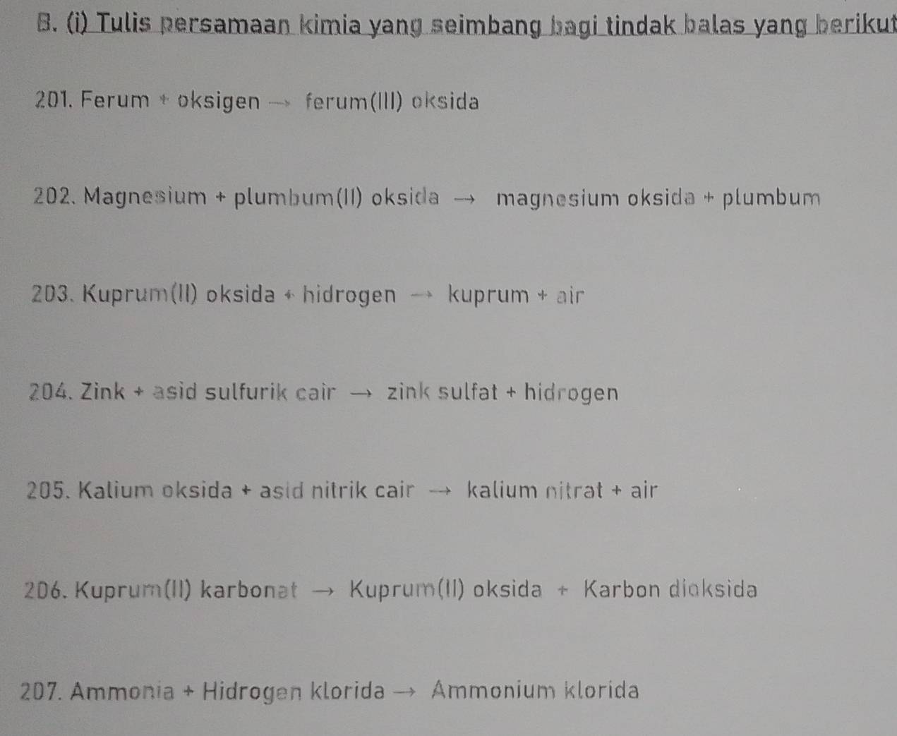 Tulis persamaan kimia yang seimbang bagi tindak balas yang berikut 
201. Ferum + oksigen → ferum(III) oksida 
202. Magnesium + plumbum(II) oksida → magnesium oksida + plumbum 
203. Kuprum(II) oksida + hidrogen → kuprum + air 
204. Zink + asid sulfurik cair → zink sulfat + hidrogen 
205. Kalium oksida + asid nitrik cair → kalium nitrat + air 
206. Kuprum(II) karbonat → Kuprum(II) oksida + Karbon dioksida 
207. Ammonia + Hidrogen klorida → Ammonium klorida