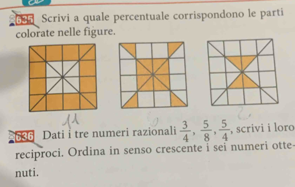 £635 Scrivi a quale percentuale corrispondono le parti 
colorate nelle figure. 
636 Dati i tre numeri razionali  3/4 ,  5/8 ,  5/4  , scrivi i loro 
reciproci. Ordina in senso crescente i sei numeri otte- 
nuti.