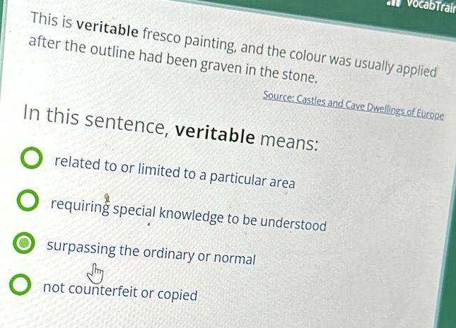 VocabTrair
This is veritable fresco painting, and the colour was usually applied
after the outline had been graven in the stone.
Source: Castles and Cave Dwellings of Europe
In this sentence, veritable means:
related to or limited to a particular area
requiring special knowledge to be understood
surpassing the ordinary or normal
not counterfeit or copied