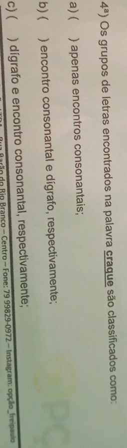 4^a) Os grupos de letras encontrados na palavra craque são classificados como:
a) ( ) apenas encontros consonantais;
b) ( ) encontro consonantal e dígrafo, respectivamente;
c) ( ) dígrafo e encontro consonantal, respectivamente;
rão do Rio Branco - Centro - Fone: 79 99829 -0972 - Instagram: opção_freipaulo