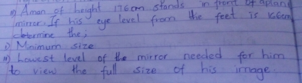 Aman of height 17 cm stands in front of aplan 
mirror. If his eye level from the feet is klom 
etermine the; 
D Minimum size 
1 howest level of the mirror needed for him 
to view the full size of his image.