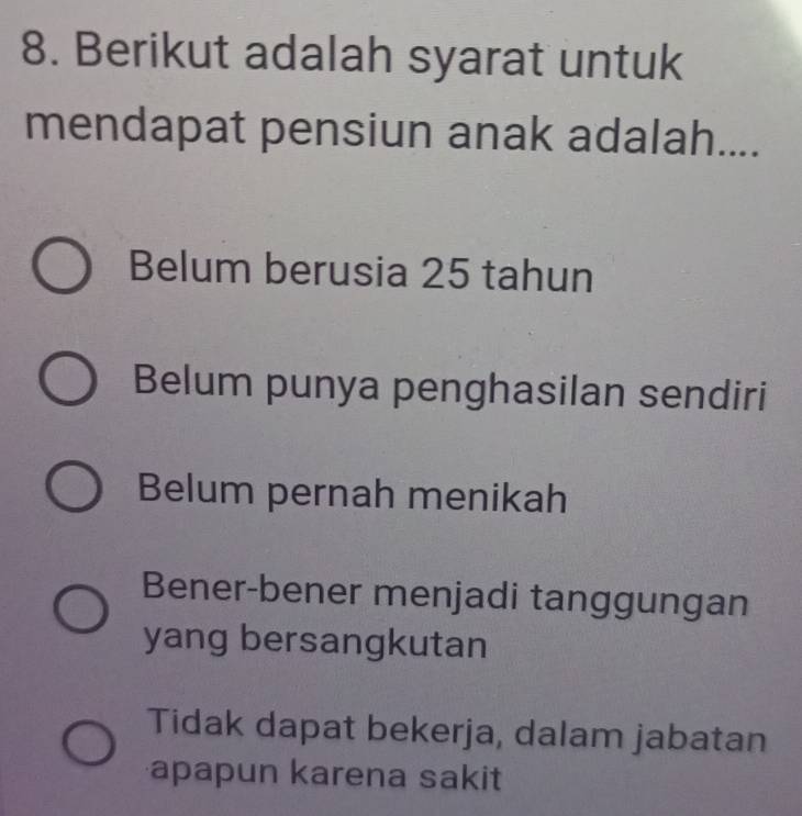 Berikut adalah syarat untuk
mendapat pensiun anak adalah....
Belum berusia 25 tahun
Belum punya penghasilan sendiri
Belum pernah menikah
Bener-bener menjadi tanggungan
yang bersangkutan
Tidak dapat bekerja, dalam jabatan
apapun karena sakit