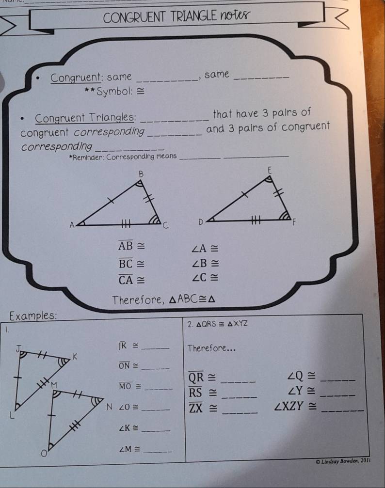 CONGRUENT TRIANGLE not 
Congruent: same _, same_ 
*Symbol: ≅ 
Congruent Triangles: _that have 3 pairs of 
congruent corresponding _and 3 pairs of congruent 
corresponding_ 
*Reminder: Corresponding means_ 
_

overline AB≌ ∠ A≌
overline BC≌ ∠ B≌
overline CA≌ ∠ C≌
Therefore, △ ABC≌ △
Examples: 
2. △ QRS≌ △ XYZ
1.
Joverline K≌
J _Therefore...
K
overline ON≌ _
M
overline QR≌ _ 
_ ∠ Q≌
overline MO≌ _ overline RS≌ _ 
_ ∠ Y≌
N ∠ O≌ _ overline ZX≌ _ ∠ XZY≌ _ 
L 
_ ∠ K≌
0 
_ ∠ M≌
© Lindsay Bowden, 201i