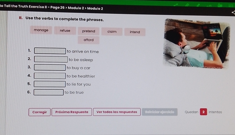 to Tell the Truth Exercise II - Page 26 > Module 2 > Module 2
II. Use the verbs to complete the phrases.
manage refuse pretend claim intend
afford
1. to arrive on time
2. to be asleep
3.
to buy a car
4. to be healthier
5. to lie for you
6. to be true
Corregir Próxima Respuesta Ver todas las respuestas Reiniciar ejercicio Quedan 2 intentos