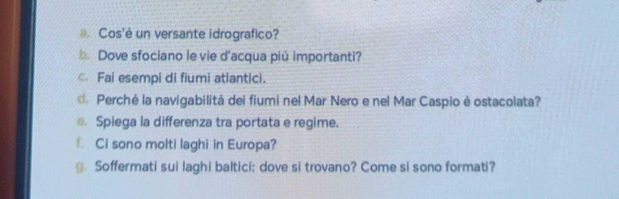 Cos'è un versante idrografico? 
b Dove sfociano le vie d'acqua più importanti? 
Fai esempi di fiumi atlantici. 
Perché la navigabilità dei fiumi nel Mar Nero e nel Mar Caspio è ostacolata? 
Spiega la differenza tra portata e regime. 
Ci sono molti laghi in Europa? 
@ Soffermati sui laghi baltici: dove si trovano? Come si sono formati?